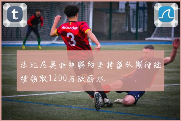 法比尼奥拒绝解约坚持留队期待继续领取1200万欧薪水