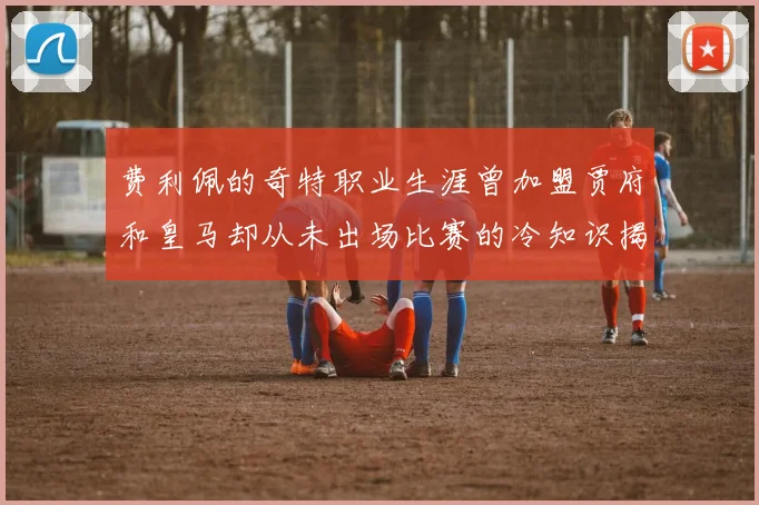 费利佩的奇特职业生涯曾加盟贾府和皇马却从未出场比赛的冷知识揭秘