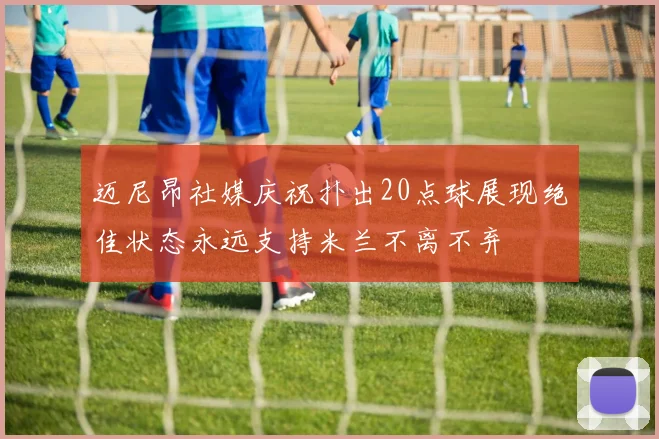 迈尼昂社媒庆祝扑出20点球展现绝佳状态永远支持米兰不离不弃