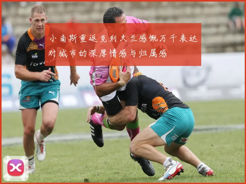 小南斯重返克利夫兰感慨万千表达对城市的深厚情感与归属感