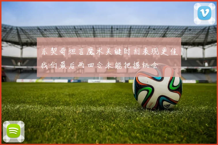 东契奇坦言魔术关键时刻表现更佳我们最后两回合未能把握机会
