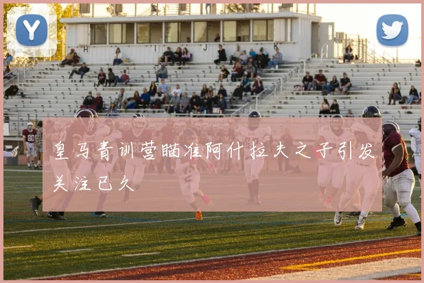 皇马青训营瞄准阿什拉夫之子引发关注已久