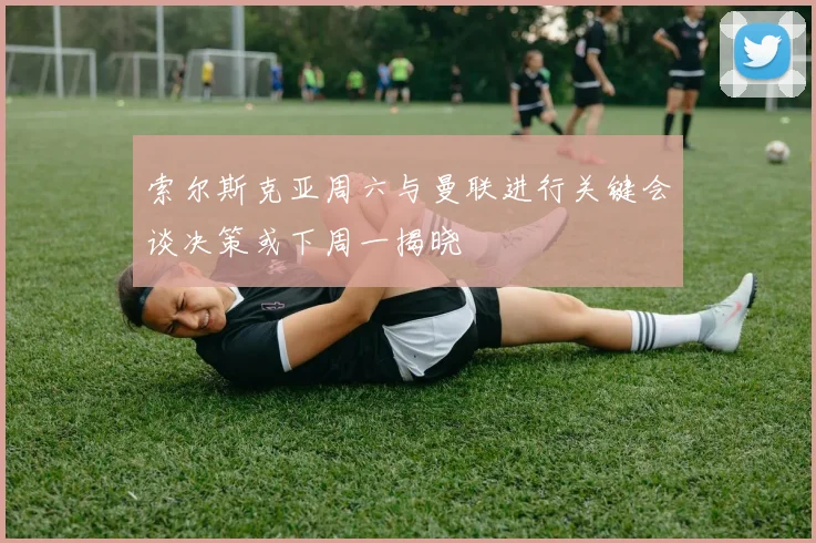 索尔斯克亚周六与曼联进行关键会谈决策或下周一揭晓