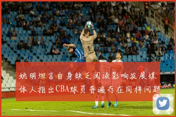 姚明坦言自身缺乏阅读影响发展媒体人指出CBA球员普遍存在同样问题