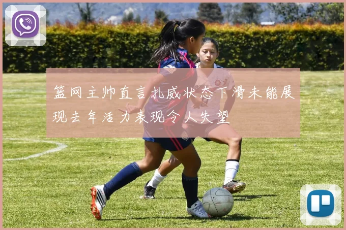 篮网主帅直言扎威状态下滑未能展现去年活力表现令人失望