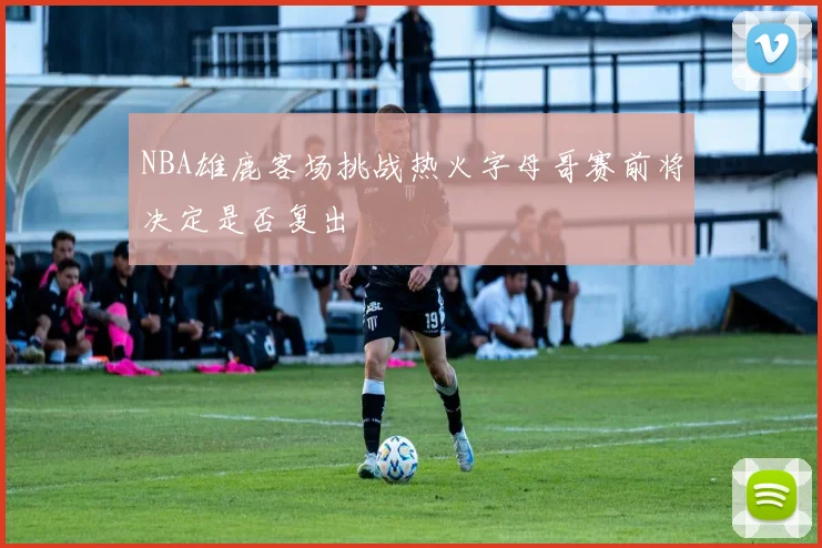 NBA雄鹿客场挑战热火字母哥赛前将决定是否复出
