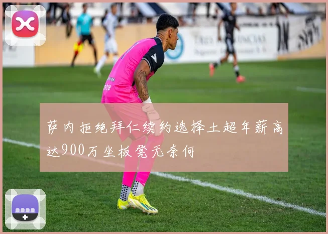 萨内拒绝拜仁续约选择土超年薪高达900万坐板凳无奈何