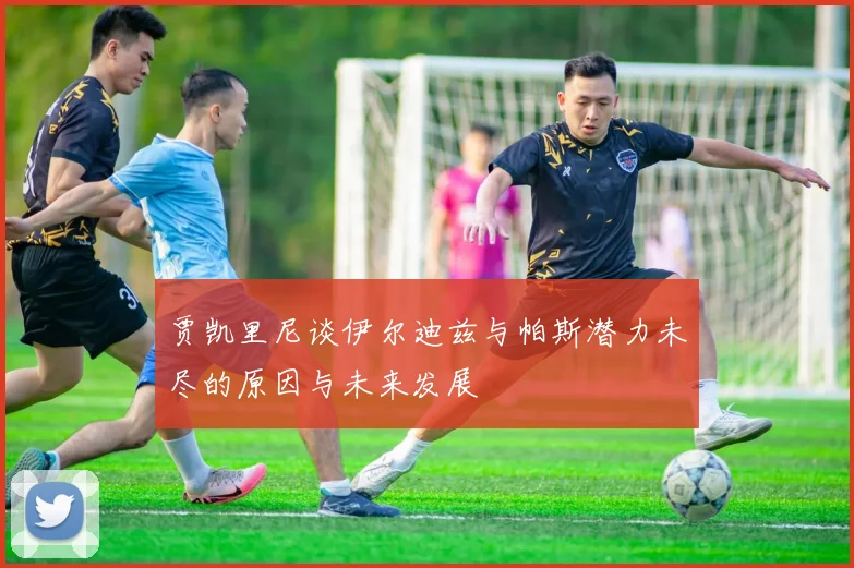 贾凯里尼谈伊尔迪兹与帕斯潜力未尽的原因与未来发展