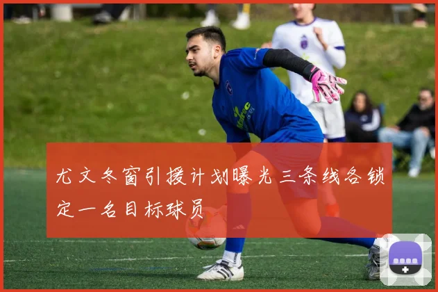 尤文冬窗引援计划曝光三条线各锁定一名目标球员