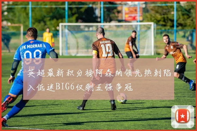 英超最新积分榜阿森纳领先热刺陷入低迷BIG6仅剩五强争冠