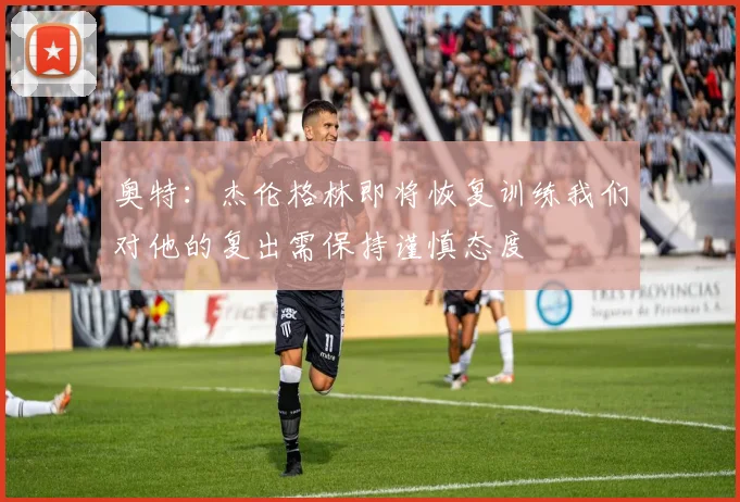 奥特：杰伦格林即将恢复训练我们对他的复出需保持谨慎态度