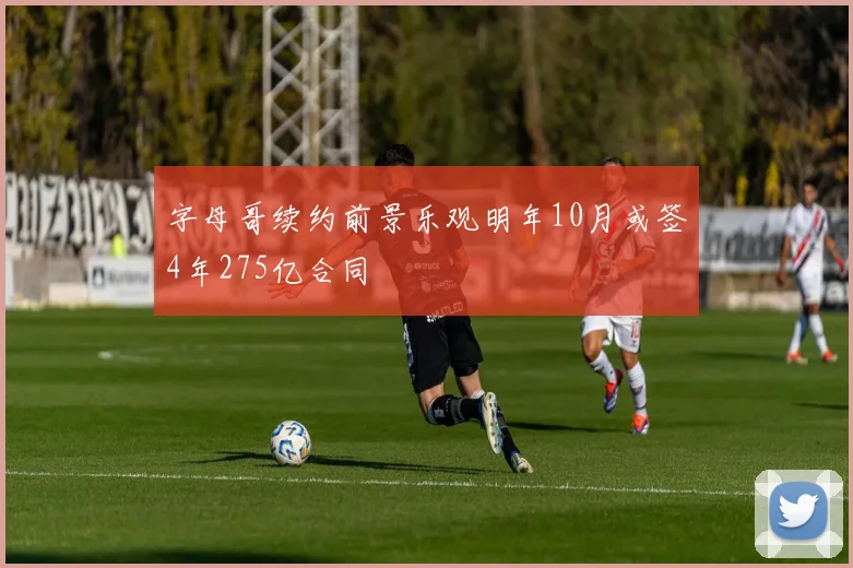 字母哥续约前景乐观明年10月或签4年275亿合同
