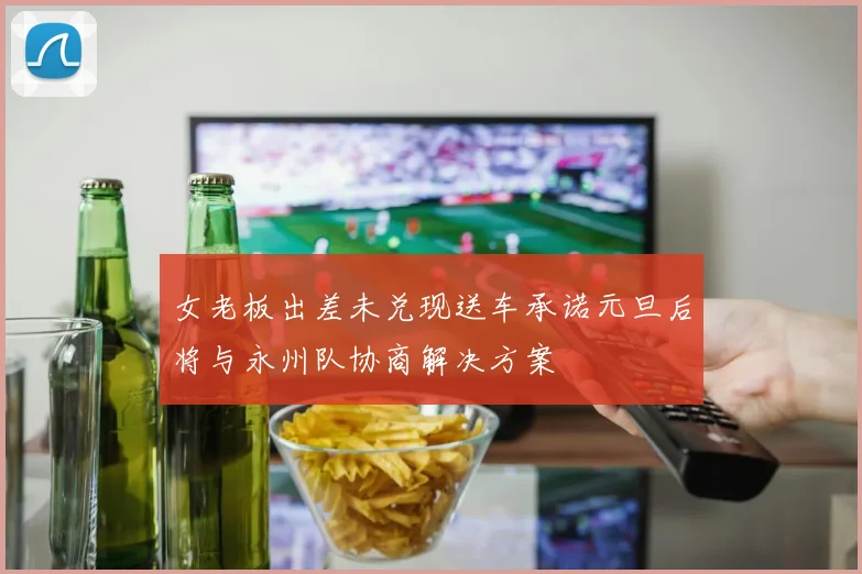 女老板出差未兑现送车承诺元旦后将与永州队协商解决方案