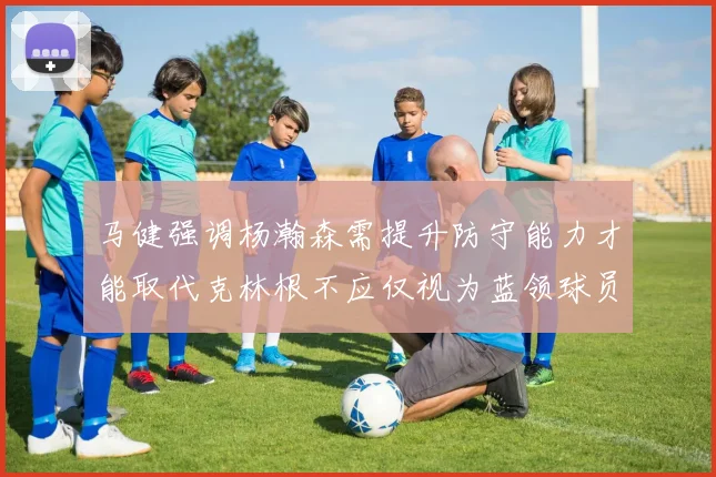 马健强调杨瀚森需提升防守能力才能取代克林根不应仅视为蓝领球员