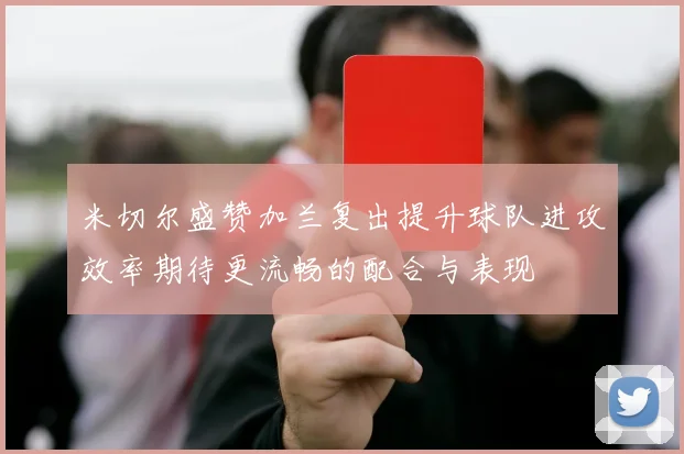 米切尔盛赞加兰复出提升球队进攻效率期待更流畅的配合与表现