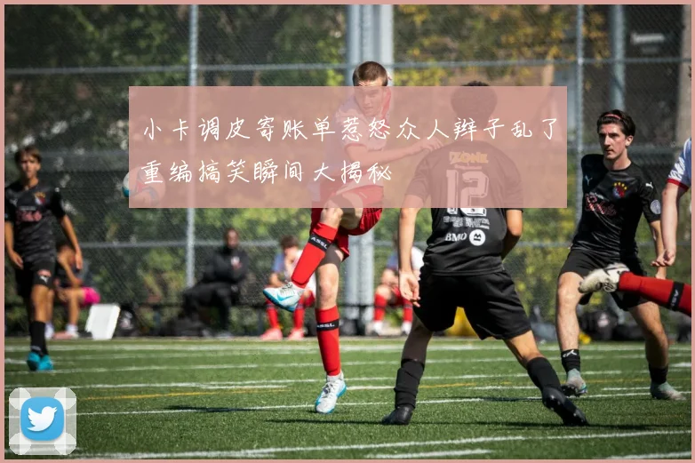 小卡调皮寄账单惹怒众人辫子乱了重编搞笑瞬间大揭秘