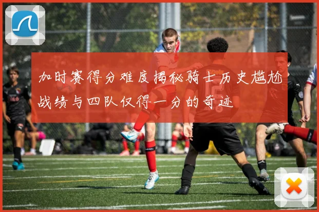 加时赛得分难度揭秘骑士历史尴尬战绩与四队仅得一分的奇迹