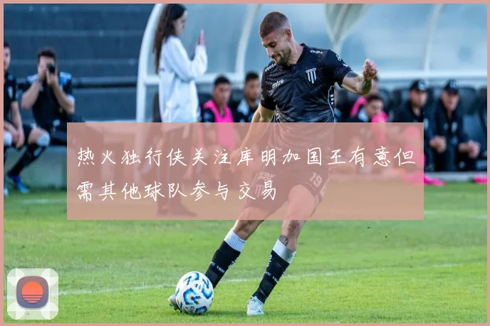 热火独行侠关注库明加国王有意但需其他球队参与交易