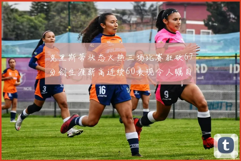 克里斯蒂状态火热三场比赛狂砍67分创生涯新高连续60表现令人瞩目