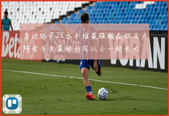 身边球员2K水平谁最强瀚森称马卢阿奇与克莱顿如同从小一起长大