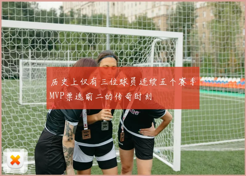 历史上仅有三位球员连续五个赛季MVP票选前二的传奇时刻