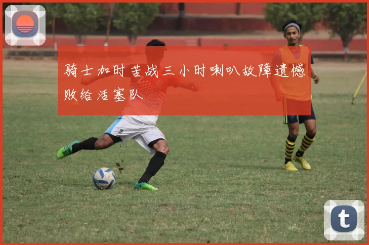 骑士加时苦战三小时喇叭故障遗憾败给活塞队