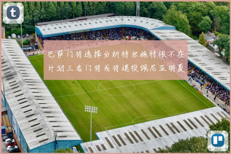 巴萨门将选择分析特尔施特根不在计划三名门将或将退役佩尼亚明夏回归展望