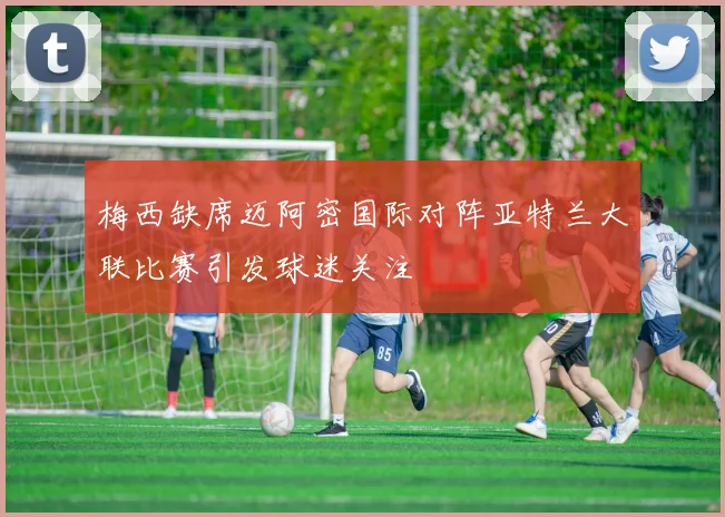 梅西缺席迈阿密国际对阵亚特兰大联比赛引发球迷关注