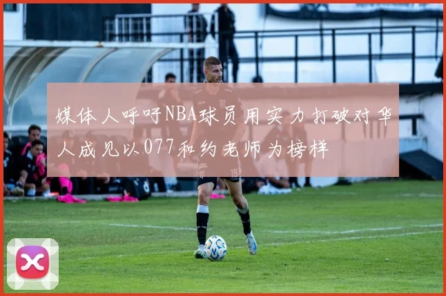 媒体人呼吁NBA球员用实力打破对华人成见以077和约老师为榜样