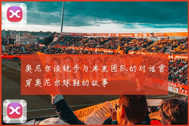 奥尼尔谈锐步与库里团队的对话曾穿奥尼尔球鞋的故事