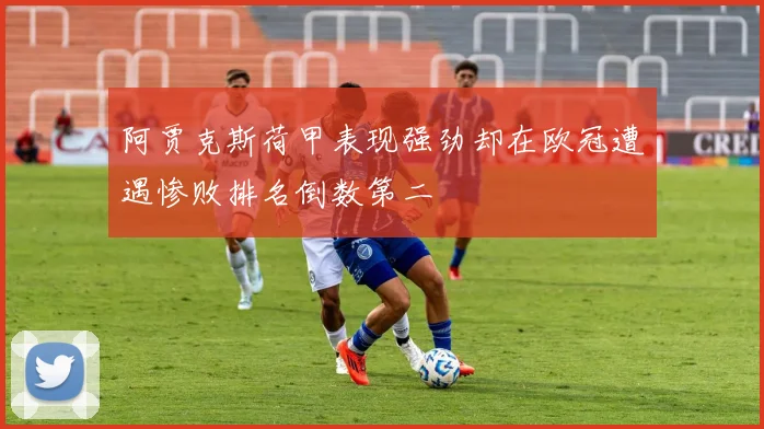 阿贾克斯荷甲表现强劲却在欧冠遭遇惨败排名倒数第二