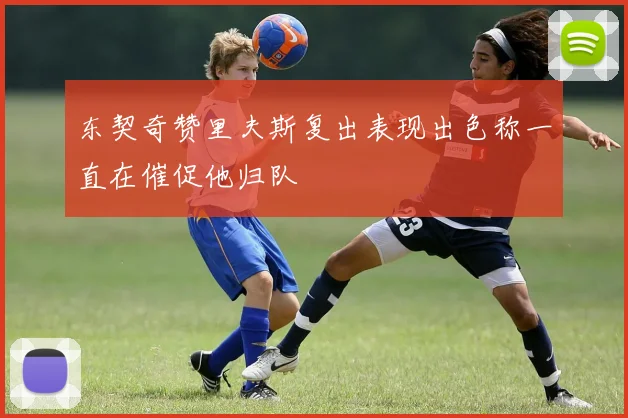 东契奇赞里夫斯复出表现出色称一直在催促他归队