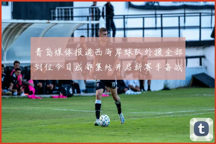 青岛媒体报道西海岸球队外援全部到位今日成都集结开启新赛季备战