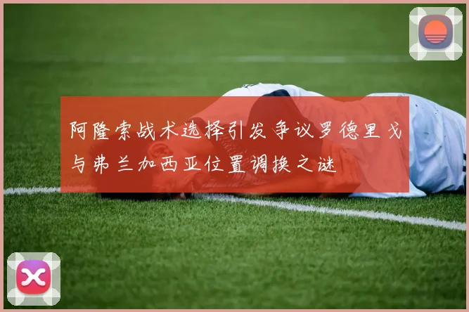 阿隆索战术选择引发争议罗德里戈与弗兰加西亚位置调换之谜